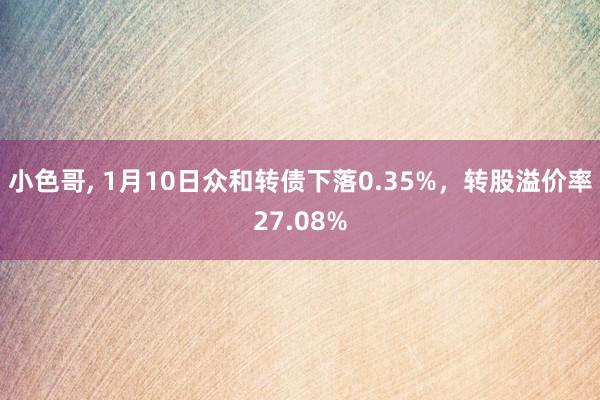 小色哥， 1月10日众和转债下落0.35%，转股溢价率27.08%