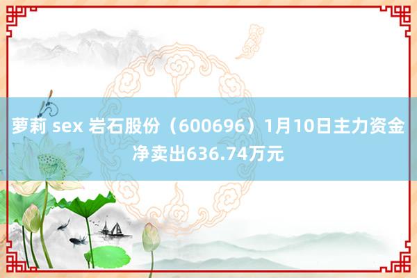 萝莉 sex 岩石股份（600696）1月10日主力资金净卖出636.74万元