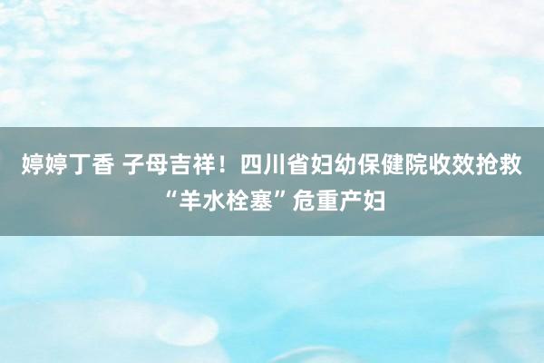 婷婷丁香 子母吉祥！四川省妇幼保健院收效抢救“羊水栓塞”危重产妇