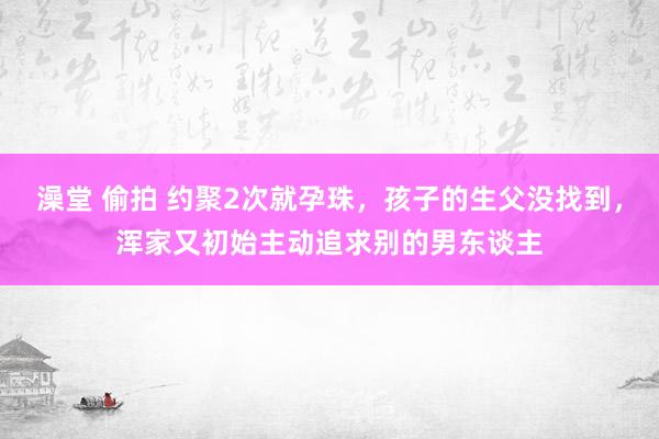 澡堂 偷拍 约聚2次就孕珠，孩子的生父没找到，浑家又初始主动追求别的男东谈主