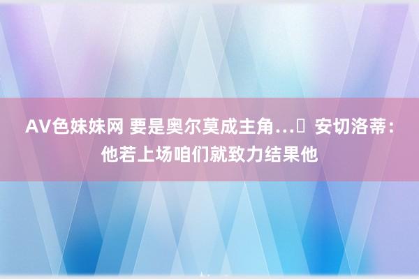 AV色妹妹网 要是奥尔莫成主角…❔安切洛蒂：他若上场咱们就致力结果他