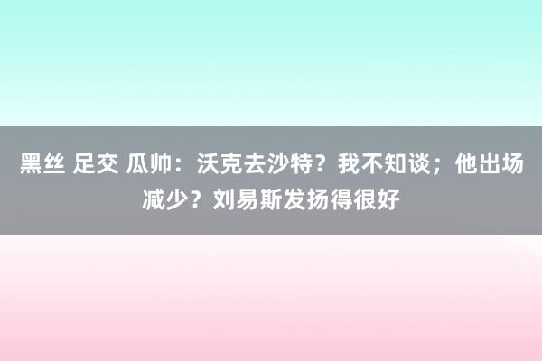 黑丝 足交 瓜帅：沃克去沙特？我不知谈；他出场减少？刘易斯发扬得很好