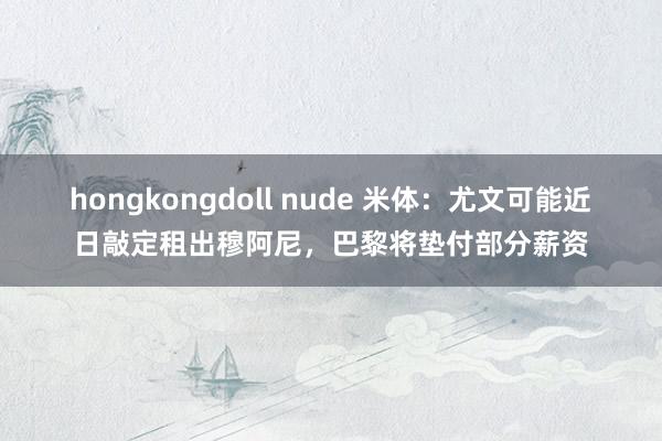 hongkongdoll nude 米体：尤文可能近日敲定租出穆阿尼，巴黎将垫付部分薪资