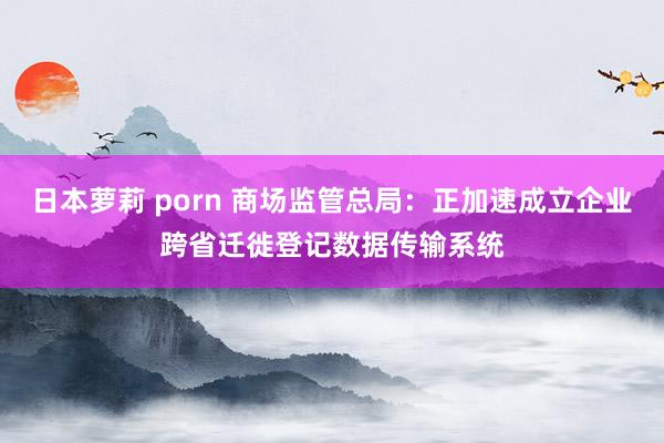 日本萝莉 porn 商场监管总局：正加速成立企业跨省迁徙登记数据传输系统