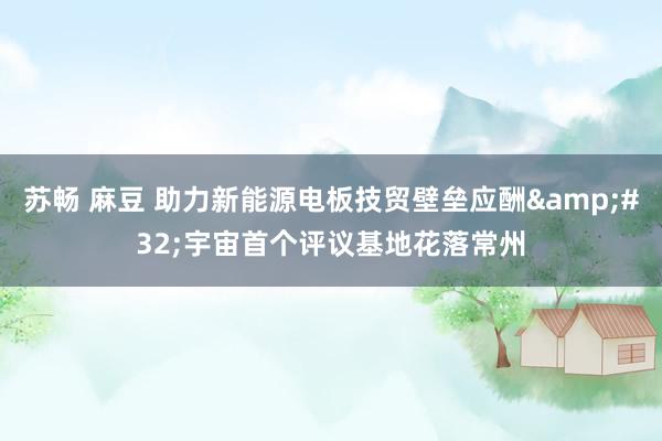 苏畅 麻豆 助力新能源电板技贸壁垒应酬&#32;宇宙首个评议基地花落常州