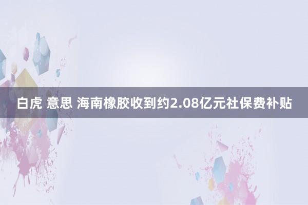 白虎 意思 海南橡胶收到约2.08亿元社保费补贴