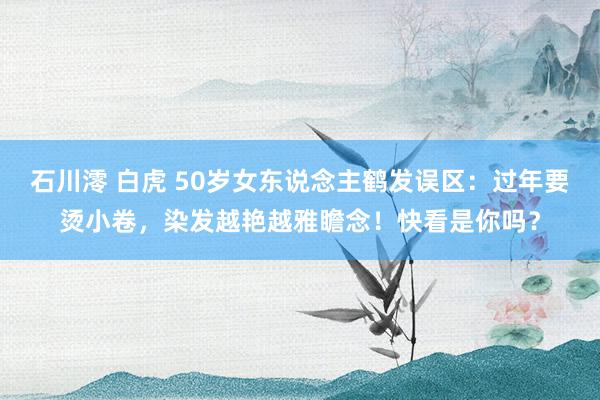 石川澪 白虎 50岁女东说念主鹤发误区：过年要烫小卷，染发越艳越雅瞻念！快看是你吗？