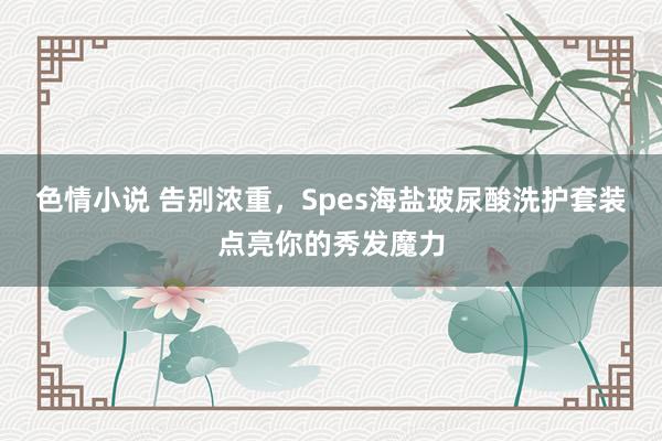 色情小说 告别浓重，Spes海盐玻尿酸洗护套装点亮你的秀发魔力