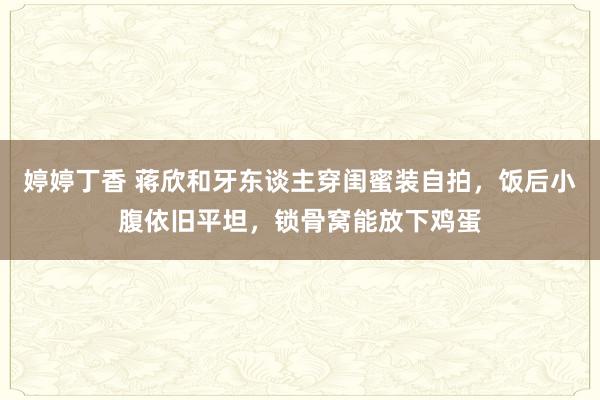 婷婷丁香 蒋欣和牙东谈主穿闺蜜装自拍，饭后小腹依旧平坦，锁骨窝能放下鸡蛋