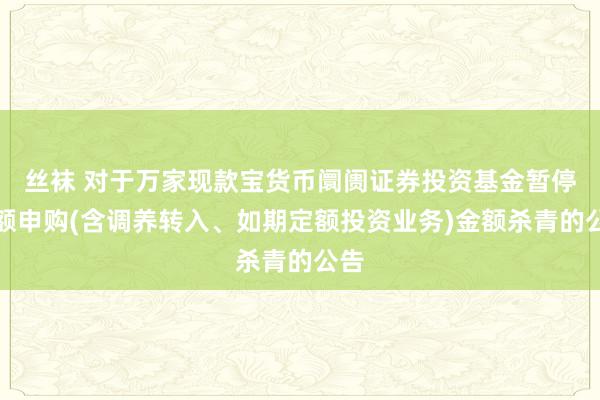 丝袜 对于万家现款宝货币阛阓证券投资基金暂停大额申购(含调养转入、如期定额投资业务)金额杀青的公告