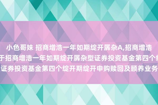 小色哥妹 招商增浩一年如期绽开羼杂A，招商增浩一年如期绽开羼杂C: 对于招商增浩一年如期绽开羼杂型证券投资基金第四个绽开期绽开申购赎回及颐养业务的公告