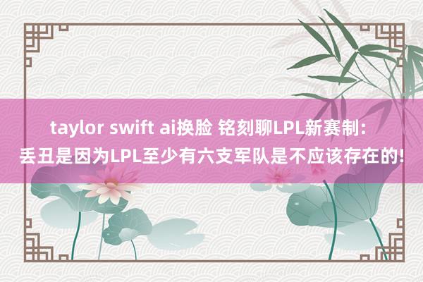 taylor swift ai换脸 铭刻聊LPL新赛制: 丢丑是因为LPL至少有六支军队是不应该存在的!