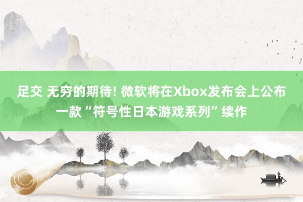 足交 无穷的期待! 微软将在Xbox发布会上公布一款“符号性日本游戏系列”续作