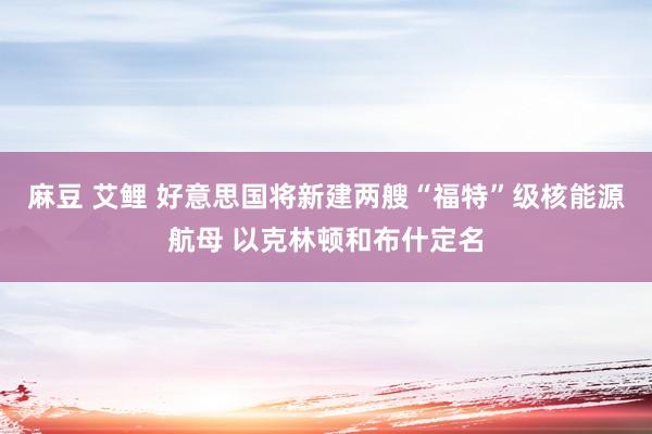 麻豆 艾鲤 好意思国将新建两艘“福特”级核能源航母 以克林顿和布什定名