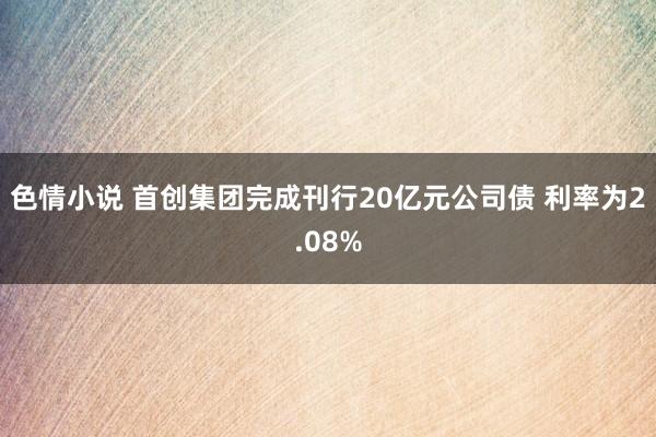 色情小说 首创集团完成刊行20亿元公司债 利率为2.08%