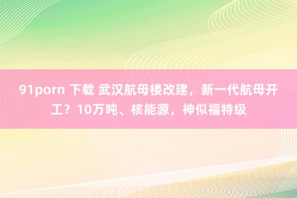 91porn 下载 武汉航母楼改建，新一代航母开工？10万吨、核能源，神似福特级