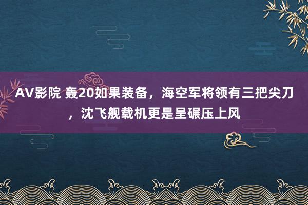 AV影院 轰20如果装备，海空军将领有三把尖刀，沈飞舰载机更是呈碾压上风