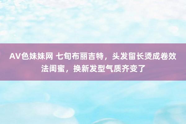 AV色妹妹网 七旬布丽吉特，头发留长烫成卷效法闺蜜，换新发型气质齐变了