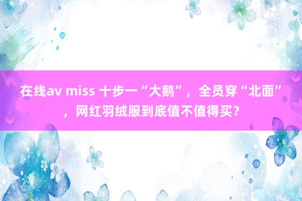 在线av miss 十步一“大鹅”，全员穿“北面”，网红羽绒服到底值不值得买？