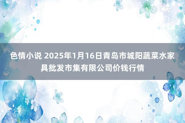 色情小说 2025年1月16日青岛市城阳蔬菜水家具批发市集有限公司价钱行情