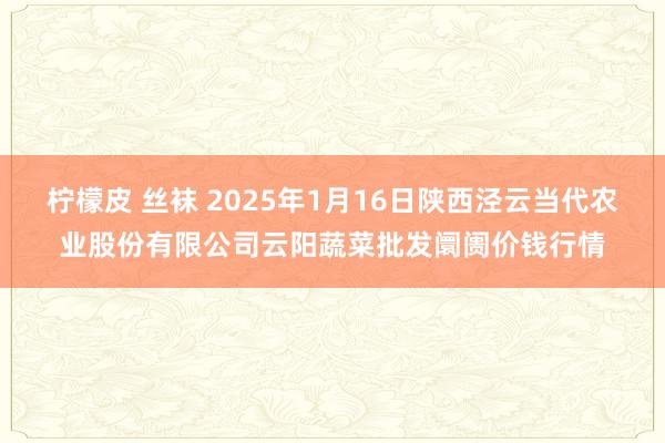 柠檬皮 丝袜 2025年1月16日陕西泾云当代农业股份有限公司云阳蔬菜批发阛阓价钱行情