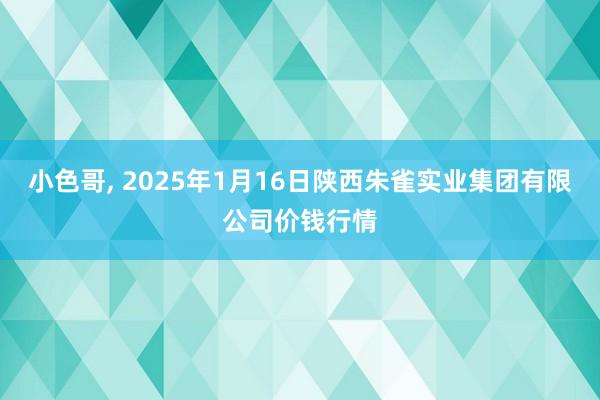 小色哥， 2025年1月16日陕西朱雀实业集团有限公司价钱行情