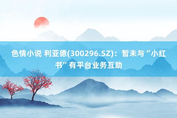 色情小说 利亚德(300296.SZ)：暂未与“小红书”有平台业务互助