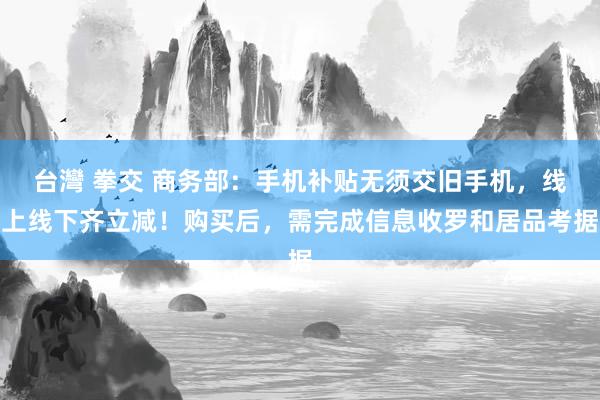 台灣 拳交 商务部：手机补贴无须交旧手机，线上线下齐立减！购买后，需完成信息收罗和居品考据